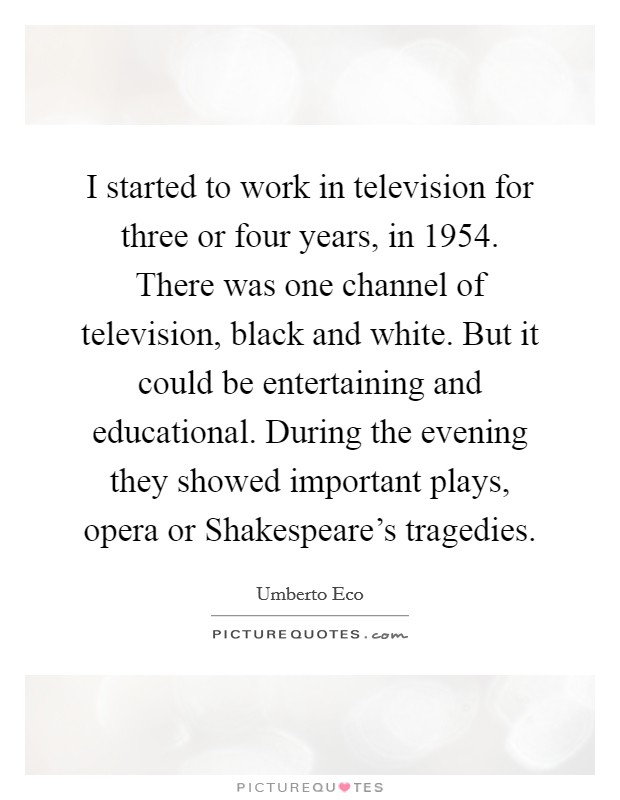 I started to work in television for three or four years, in 1954. There was one channel of television, black and white. But it could be entertaining and educational. During the evening they showed important plays, opera or Shakespeare's tragedies Picture Quote #1