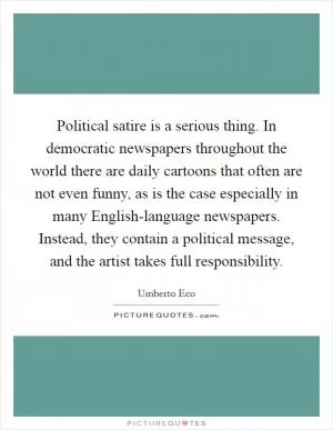 Political satire is a serious thing. In democratic newspapers throughout the world there are daily cartoons that often are not even funny, as is the case especially in many English-language newspapers. Instead, they contain a political message, and the artist takes full responsibility Picture Quote #1