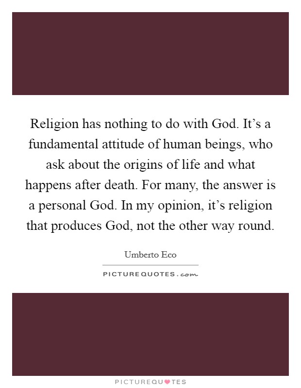 Religion has nothing to do with God. It's a fundamental attitude of human beings, who ask about the origins of life and what happens after death. For many, the answer is a personal God. In my opinion, it's religion that produces God, not the other way round Picture Quote #1