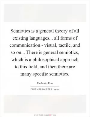 Semiotics is a general theory of all existing languages... all forms of communication - visual, tactile, and so on... There is general semiotics, which is a philosophical approach to this field, and then there are many specific semiotics Picture Quote #1