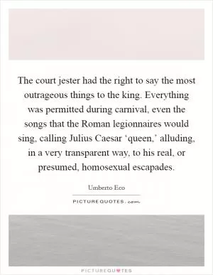 The court jester had the right to say the most outrageous things to the king. Everything was permitted during carnival, even the songs that the Roman legionnaires would sing, calling Julius Caesar ‘queen,’ alluding, in a very transparent way, to his real, or presumed, homosexual escapades Picture Quote #1