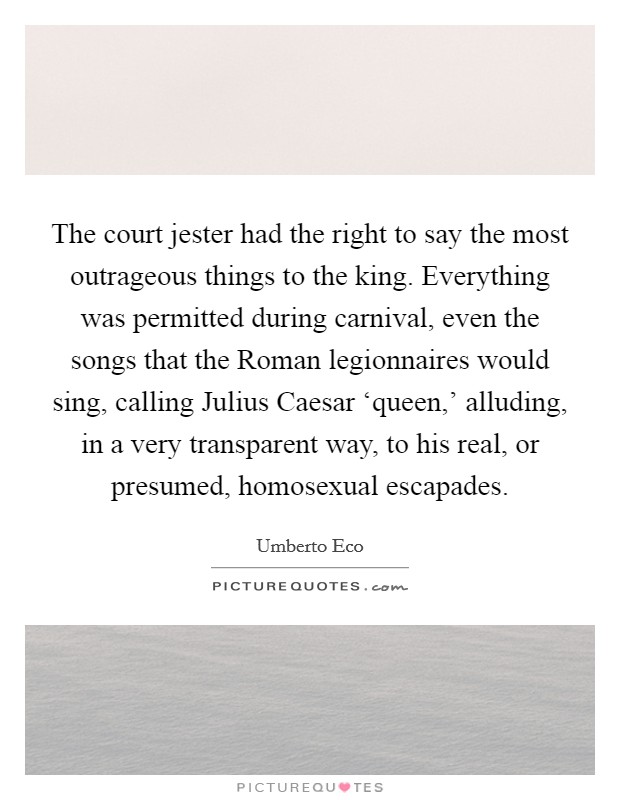 The court jester had the right to say the most outrageous things to the king. Everything was permitted during carnival, even the songs that the Roman legionnaires would sing, calling Julius Caesar ‘queen,' alluding, in a very transparent way, to his real, or presumed, homosexual escapades Picture Quote #1