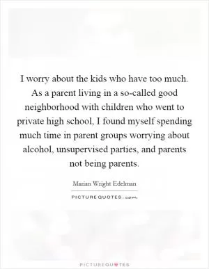 I worry about the kids who have too much. As a parent living in a so-called good neighborhood with children who went to private high school, I found myself spending much time in parent groups worrying about alcohol, unsupervised parties, and parents not being parents Picture Quote #1