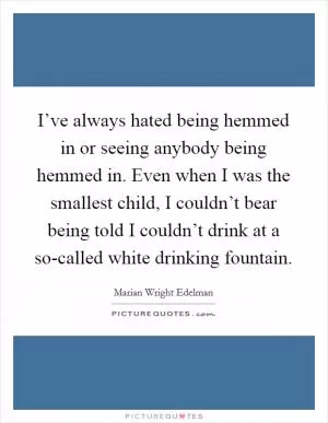 I’ve always hated being hemmed in or seeing anybody being hemmed in. Even when I was the smallest child, I couldn’t bear being told I couldn’t drink at a so-called white drinking fountain Picture Quote #1