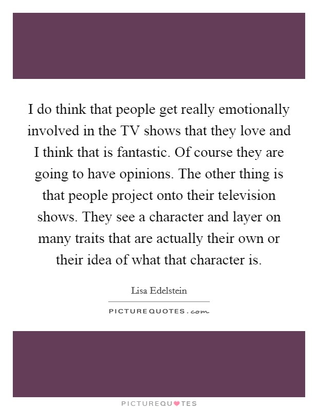 I do think that people get really emotionally involved in the TV shows that they love and I think that is fantastic. Of course they are going to have opinions. The other thing is that people project onto their television shows. They see a character and layer on many traits that are actually their own or their idea of what that character is Picture Quote #1