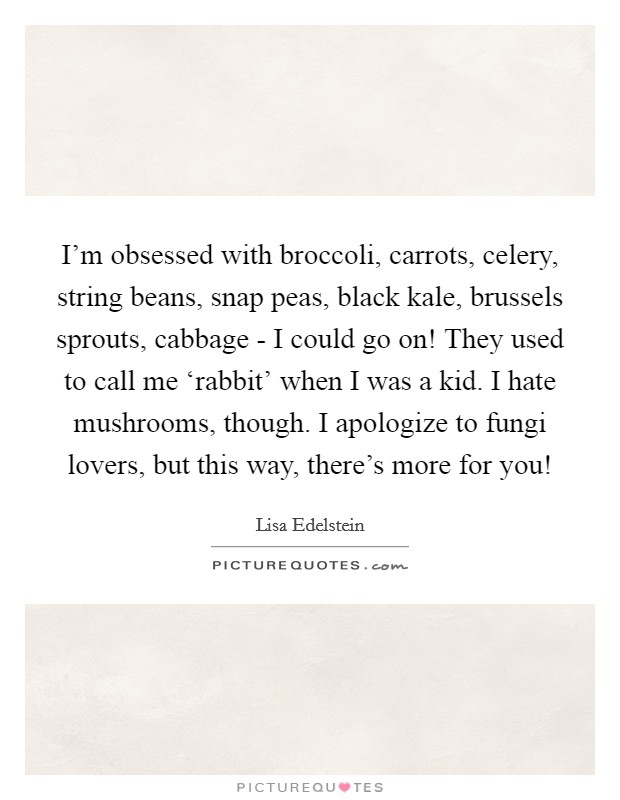 I'm obsessed with broccoli, carrots, celery, string beans, snap peas, black kale, brussels sprouts, cabbage - I could go on! They used to call me ‘rabbit' when I was a kid. I hate mushrooms, though. I apologize to fungi lovers, but this way, there's more for you! Picture Quote #1