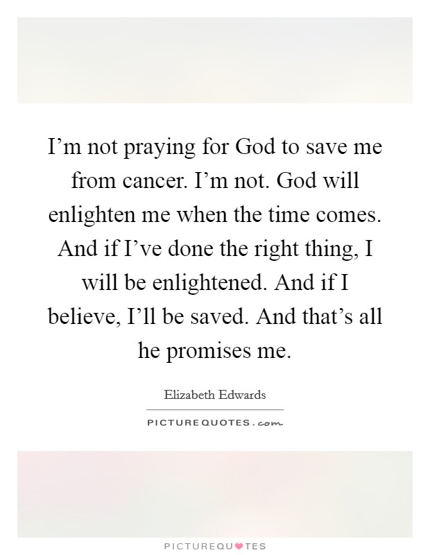 I'm not praying for God to save me from cancer. I'm not. God will enlighten me when the time comes. And if I've done the right thing, I will be enlightened. And if I believe, I'll be saved. And that's all he promises me Picture Quote #1