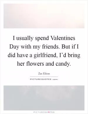 I usually spend Valentines Day with my friends. But if I did have a girlfriend, I’d bring her flowers and candy Picture Quote #1
