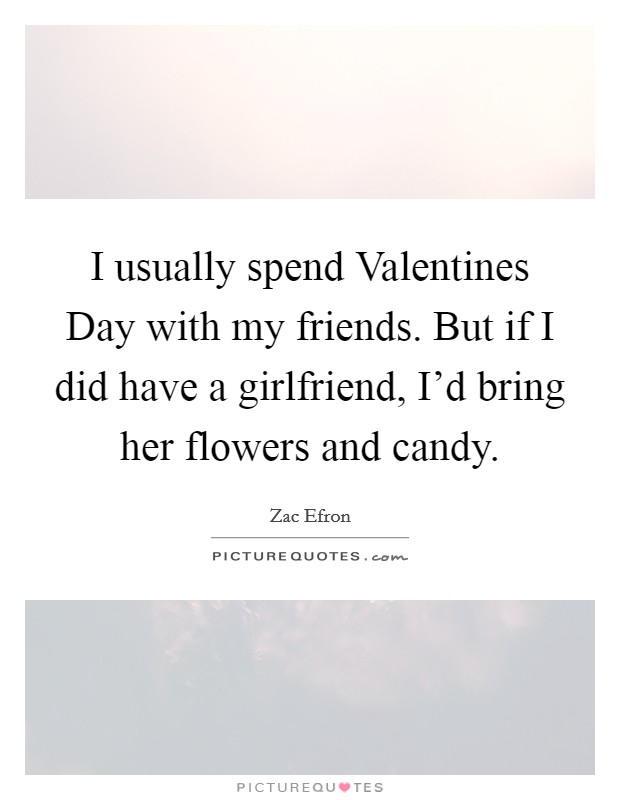 I usually spend Valentines Day with my friends. But if I did have a girlfriend, I'd bring her flowers and candy Picture Quote #1