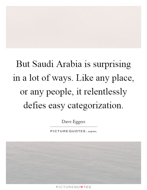 But Saudi Arabia is surprising in a lot of ways. Like any place, or any people, it relentlessly defies easy categorization Picture Quote #1