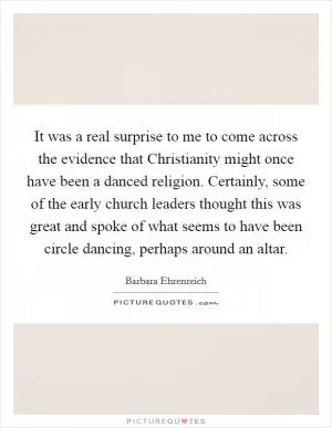 It was a real surprise to me to come across the evidence that Christianity might once have been a danced religion. Certainly, some of the early church leaders thought this was great and spoke of what seems to have been circle dancing, perhaps around an altar Picture Quote #1