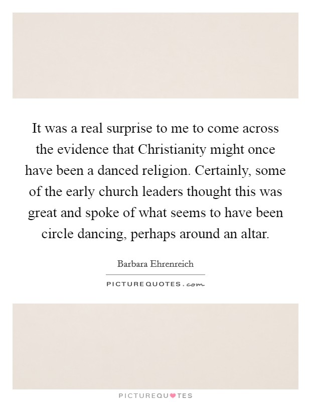It was a real surprise to me to come across the evidence that Christianity might once have been a danced religion. Certainly, some of the early church leaders thought this was great and spoke of what seems to have been circle dancing, perhaps around an altar Picture Quote #1