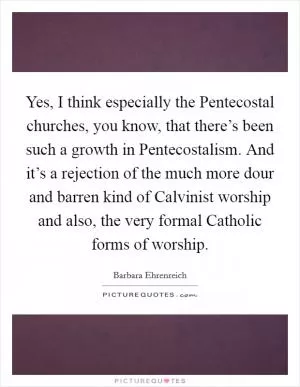 Yes, I think especially the Pentecostal churches, you know, that there’s been such a growth in Pentecostalism. And it’s a rejection of the much more dour and barren kind of Calvinist worship and also, the very formal Catholic forms of worship Picture Quote #1