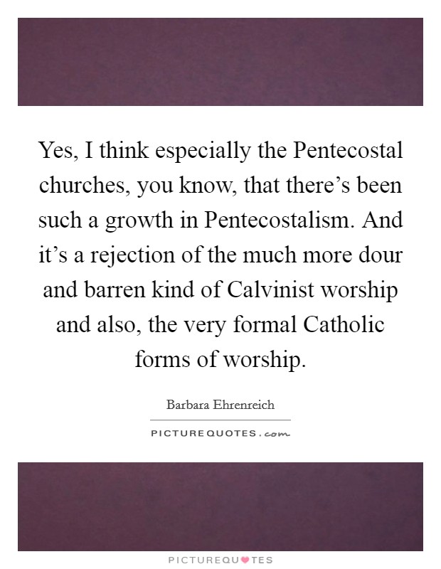 Yes, I think especially the Pentecostal churches, you know, that there's been such a growth in Pentecostalism. And it's a rejection of the much more dour and barren kind of Calvinist worship and also, the very formal Catholic forms of worship Picture Quote #1