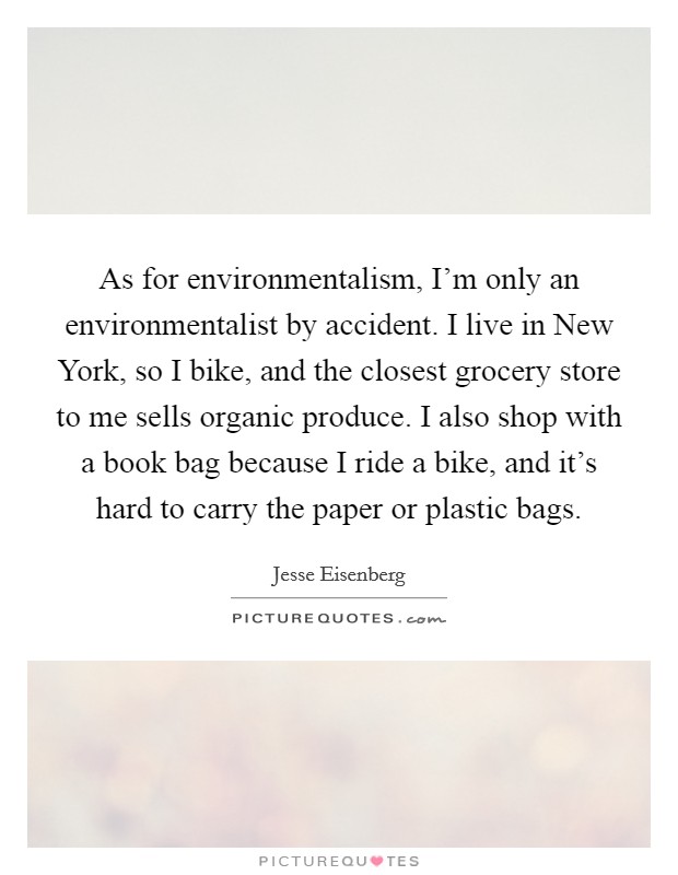 As for environmentalism, I'm only an environmentalist by accident. I live in New York, so I bike, and the closest grocery store to me sells organic produce. I also shop with a book bag because I ride a bike, and it's hard to carry the paper or plastic bags Picture Quote #1