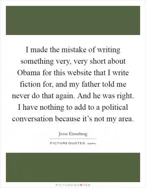 I made the mistake of writing something very, very short about Obama for this website that I write fiction for, and my father told me never do that again. And he was right. I have nothing to add to a political conversation because it’s not my area Picture Quote #1