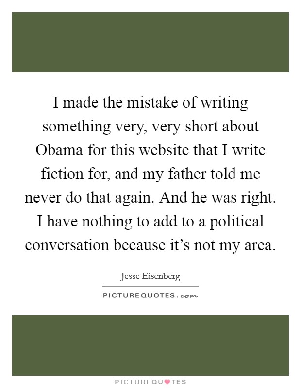 I made the mistake of writing something very, very short about Obama for this website that I write fiction for, and my father told me never do that again. And he was right. I have nothing to add to a political conversation because it's not my area Picture Quote #1