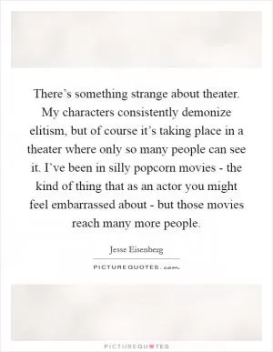There’s something strange about theater. My characters consistently demonize elitism, but of course it’s taking place in a theater where only so many people can see it. I’ve been in silly popcorn movies - the kind of thing that as an actor you might feel embarrassed about - but those movies reach many more people Picture Quote #1