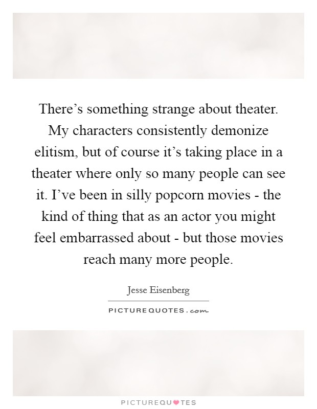There's something strange about theater. My characters consistently demonize elitism, but of course it's taking place in a theater where only so many people can see it. I've been in silly popcorn movies - the kind of thing that as an actor you might feel embarrassed about - but those movies reach many more people Picture Quote #1