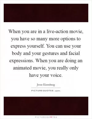 When you are in a live-action movie, you have so many more options to express yourself. You can use your body and your gestures and facial expressions. When you are doing an animated movie, you really only have your voice Picture Quote #1