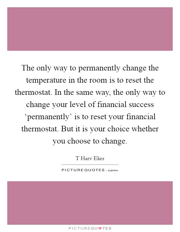 The only way to permanently change the temperature in the room is to reset the thermostat. In the same way, the only way to change your level of financial success ‘permanently' is to reset your financial thermostat. But it is your choice whether you choose to change Picture Quote #1