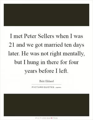 I met Peter Sellers when I was 21 and we got married ten days later. He was not right mentally, but I hung in there for four years before I left Picture Quote #1