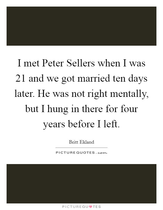I met Peter Sellers when I was 21 and we got married ten days later. He was not right mentally, but I hung in there for four years before I left Picture Quote #1