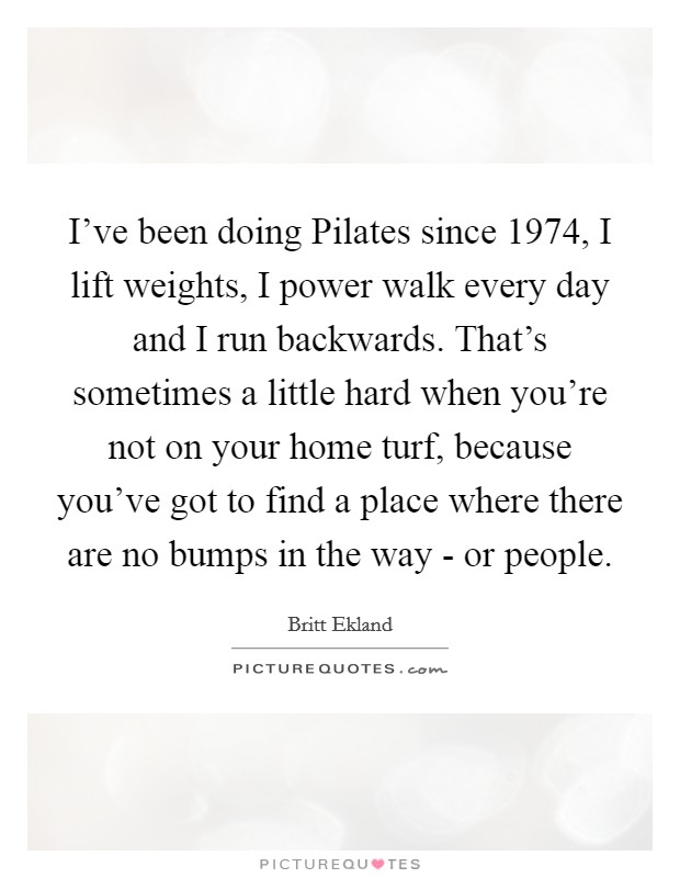 I've been doing Pilates since 1974, I lift weights, I power walk every day and I run backwards. That's sometimes a little hard when you're not on your home turf, because you've got to find a place where there are no bumps in the way - or people Picture Quote #1