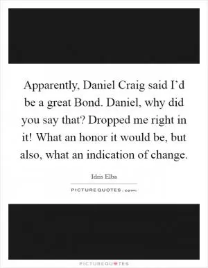 Apparently, Daniel Craig said I’d be a great Bond. Daniel, why did you say that? Dropped me right in it! What an honor it would be, but also, what an indication of change Picture Quote #1