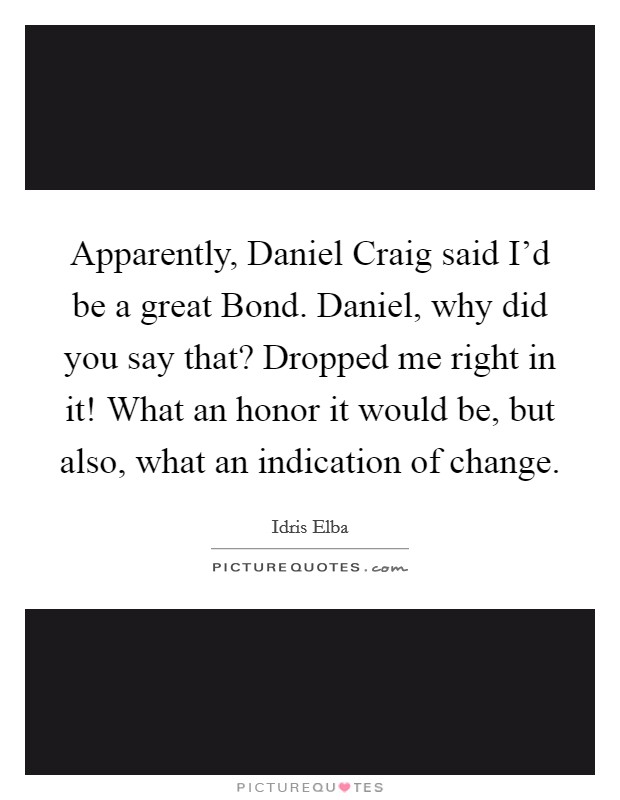 Apparently, Daniel Craig said I'd be a great Bond. Daniel, why did you say that? Dropped me right in it! What an honor it would be, but also, what an indication of change Picture Quote #1