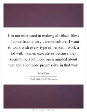 I’m not interested in making all-black films - I come from a very diverse culture; I want to work with every type of person. I work a lot with women executives because they seem to be a lot more open minded about that and a lot more progressive in that way Picture Quote #1