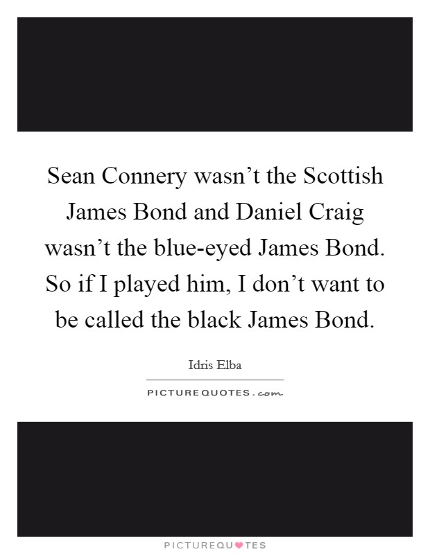 Sean Connery wasn't the Scottish James Bond and Daniel Craig wasn't the blue-eyed James Bond. So if I played him, I don't want to be called the black James Bond Picture Quote #1