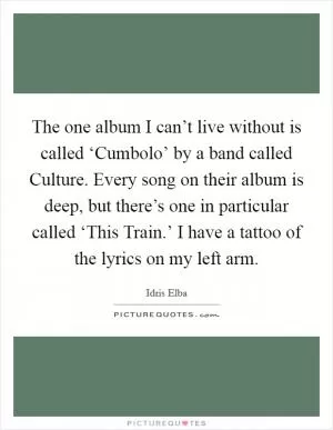 The one album I can’t live without is called ‘Cumbolo’ by a band called Culture. Every song on their album is deep, but there’s one in particular called ‘This Train.’ I have a tattoo of the lyrics on my left arm Picture Quote #1