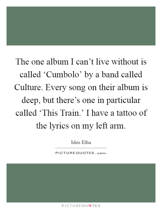 The one album I can't live without is called ‘Cumbolo' by a band called Culture. Every song on their album is deep, but there's one in particular called ‘This Train.' I have a tattoo of the lyrics on my left arm Picture Quote #1