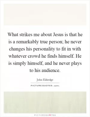 What strikes me about Jesus is that he is a remarkably true person; he never changes his personality to fit in with whatever crowd he finds himself. He is simply himself, and he never plays to his audience Picture Quote #1
