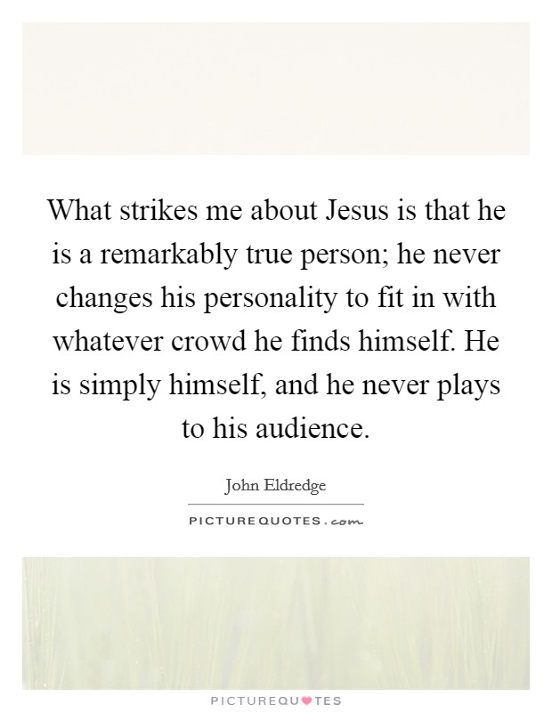 What strikes me about Jesus is that he is a remarkably true person; he never changes his personality to fit in with whatever crowd he finds himself. He is simply himself, and he never plays to his audience Picture Quote #1