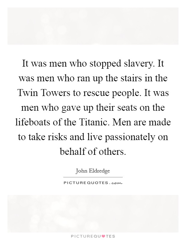 It was men who stopped slavery. It was men who ran up the stairs in the Twin Towers to rescue people. It was men who gave up their seats on the lifeboats of the Titanic. Men are made to take risks and live passionately on behalf of others Picture Quote #1