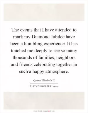 The events that I have attended to mark my Diamond Jubilee have been a humbling experience. It has touched me deeply to see so many thousands of families, neighbors and friends celebrating together in such a happy atmosphere Picture Quote #1