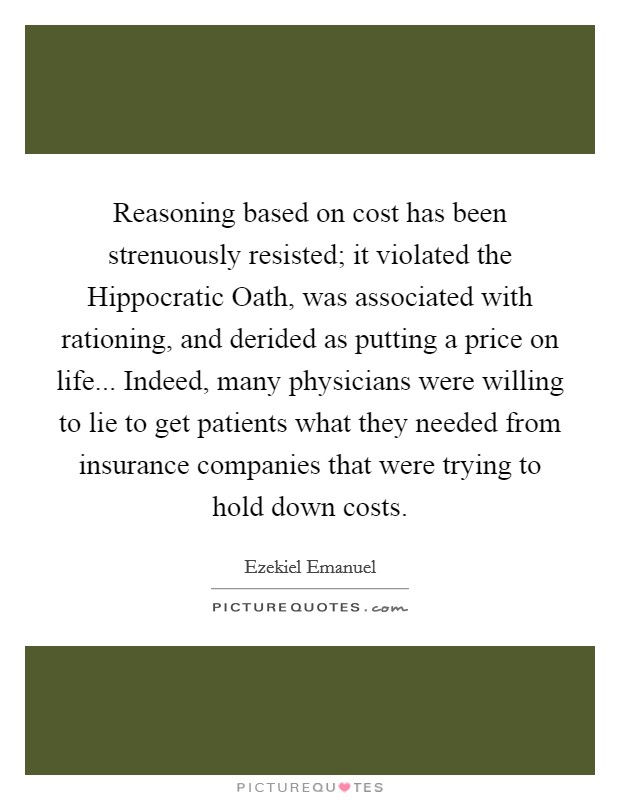 Reasoning based on cost has been strenuously resisted; it violated the Hippocratic Oath, was associated with rationing, and derided as putting a price on life... Indeed, many physicians were willing to lie to get patients what they needed from insurance companies that were trying to hold down costs Picture Quote #1