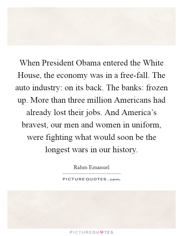 When President Obama entered the White House, the economy was in a free-fall. The auto industry: on its back. The banks: frozen up. More than three million Americans had already lost their jobs. And America's bravest, our men and women in uniform, were fighting what would soon be the longest wars in our history Picture Quote #1