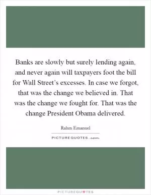 Banks are slowly but surely lending again, and never again will taxpayers foot the bill for Wall Street’s excesses. In case we forgot, that was the change we believed in. That was the change we fought for. That was the change President Obama delivered Picture Quote #1