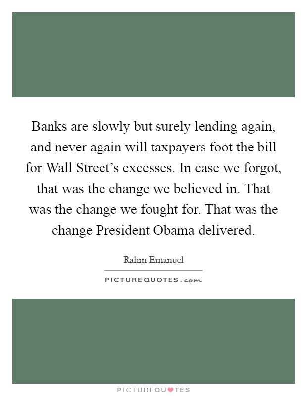 Banks are slowly but surely lending again, and never again will taxpayers foot the bill for Wall Street's excesses. In case we forgot, that was the change we believed in. That was the change we fought for. That was the change President Obama delivered Picture Quote #1