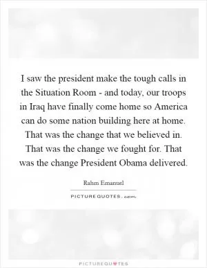 I saw the president make the tough calls in the Situation Room - and today, our troops in Iraq have finally come home so America can do some nation building here at home. That was the change that we believed in. That was the change we fought for. That was the change President Obama delivered Picture Quote #1