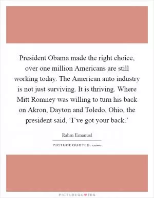 President Obama made the right choice, over one million Americans are still working today. The American auto industry is not just surviving. It is thriving. Where Mitt Romney was willing to turn his back on Akron, Dayton and Toledo, Ohio, the president said, ‘I’ve got your back.’ Picture Quote #1