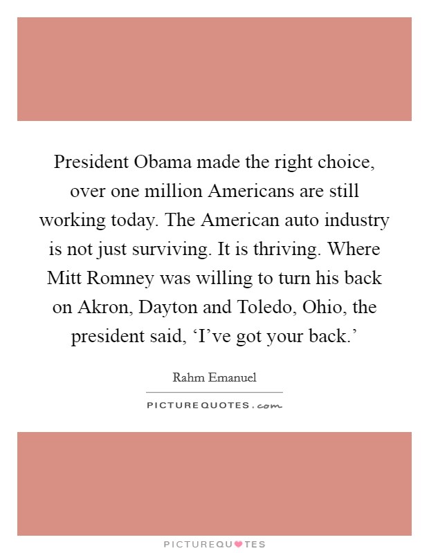 President Obama made the right choice, over one million Americans are still working today. The American auto industry is not just surviving. It is thriving. Where Mitt Romney was willing to turn his back on Akron, Dayton and Toledo, Ohio, the president said, ‘I've got your back.' Picture Quote #1