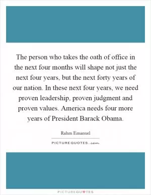 The person who takes the oath of office in the next four months will shape not just the next four years, but the next forty years of our nation. In these next four years, we need proven leadership, proven judgment and proven values. America needs four more years of President Barack Obama Picture Quote #1