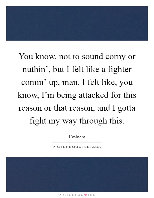 You know, not to sound corny or nuthin', but I felt like a fighter comin' up, man. I felt like, you know, I'm being attacked for this reason or that reason, and I gotta fight my way through this Picture Quote #1