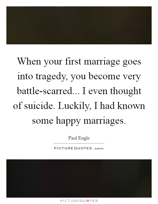 When your first marriage goes into tragedy, you become very battle-scarred... I even thought of suicide. Luckily, I had known some happy marriages Picture Quote #1