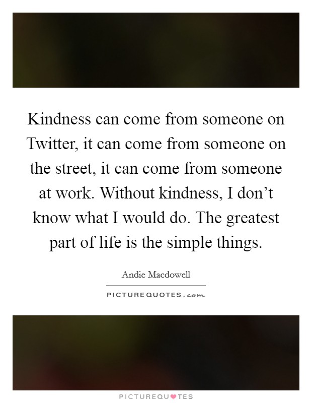 Kindness can come from someone on Twitter, it can come from someone on the street, it can come from someone at work. Without kindness, I don't know what I would do. The greatest part of life is the simple things Picture Quote #1