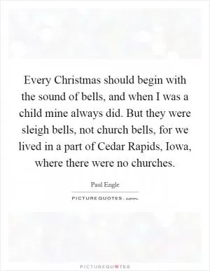 Every Christmas should begin with the sound of bells, and when I was a child mine always did. But they were sleigh bells, not church bells, for we lived in a part of Cedar Rapids, Iowa, where there were no churches Picture Quote #1